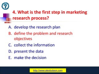 4. What is the first step in marketing
  research process?
A. develop the research plan
B. define the problem and research
   objectives
C. collect the information
D. present the data
E. make the decision

              www.catansay.blogspot.com
             http://www.alexbulaon.com
                           29
 