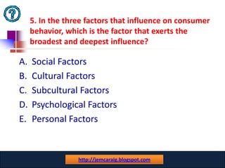 5. In the three factors that influence on consumer
     behavior, which is the factor that exerts the
     broadest and deepest influence?

A.   Social Factors
B.   Cultural Factors
C.   Subcultural Factors
D.   Psychological Factors
E.   Personal Factors


                  www.catansay.blogspot.com
                  http://jemcaraig.blogspot.com
                               31
 