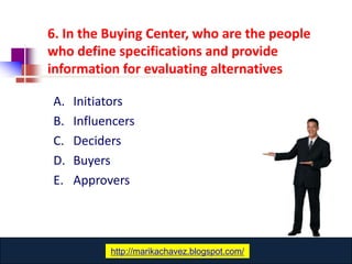 6. In the Buying Center, who are the people
who define specifications and provide
information for evaluating alternatives

A.   Initiators
B.   Influencers
C.   Deciders
D.   Buyers
E.   Approvers




               www.catansay.blogspot.com
           http://marikachavez.blogspot.com/
 