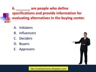 6. _______ are people who define
specifications and provide information for
evaluating alternatives in the buying center.

A.   Initiators
B.   Influencers
C.   Deciders
D.   Buyers
E.   Approvers




                www.catansay.blogspot.com
            http://marikachavez.blogspot.com/
 