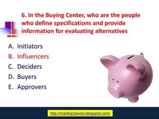 6. In the Buying Center, who are the people
      who define specifications and provide
      information for evaluating alternatives

A.   Initiators
B.   Influencers
C.   Deciders
D.   Buyers
E.   Approvers


                       www.catansay.blogspot.com
                   http://marikachavez.blogspot.com/
 