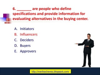 6. _______ are people who define
specifications and provide information for
evaluating alternatives in the buying center.

A.   Initiators
B.   Influencers
C.   Deciders
D.   Buyers
E.   Approvers




                www.catansay.blogspot.com
            http://marikachavez.blogspot.com/
 