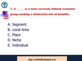 7. A ______ is a more narrowly defined customer

 group seeking a distinctive mix of benefits.



A. Segment
B. Local Area
C. Place
D. Niche
E. Individual


              www.catansay.blogspot.com
                          45
              http://nailah08.blogspot.com
 