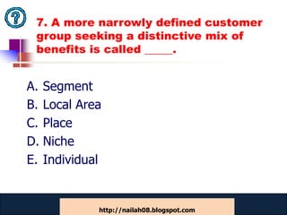 7. A more narrowly defined customer
 group seeking a distinctive mix of
 benefits is called _____.


A. Segment
B. Local Area
C. Place
D. Niche
E. Individual


            www.catansay.blogspot.com
                        46
            http://nailah08.blogspot.com
 