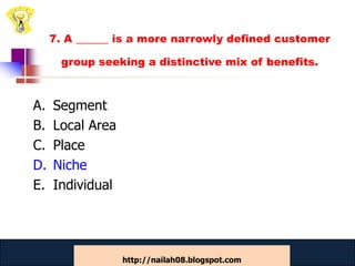 7. A ______ is a more narrowly defined customer

      group seeking a distinctive mix of benefits.



A.   Segment
B.   Local Area
C.   Place
D.   Niche
E.   Individual



                  www.catansay.blogspot.com      49
                  http://nailah08.blogspot.com
 
