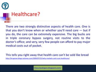 Healthcare?
There are two strongly distinctive aspects of health care. One is
that you don’t know when or whether you’ll need care — but if
you do, the care can be extremely expensive. The big bucks are
in triple coronary bypass surgery, not routine visits to the
doctor’s office; and very, very few people can afford to pay major
medical costs out of pocket.

This tells you right away that health care can’t be sold like bread
http://krugman.blogs.nytimes.com/2009/07/25/why-markets-cant-cure-healthcare/




                                 www.catansay.blogspot.com
                                             5
 