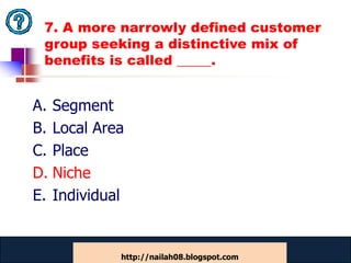 7. A more narrowly defined customer
 group seeking a distinctive mix of
 benefits is called _____.


A. Segment
B. Local Area
C. Place
D. Niche
E. Individual


            www.catansay.blogspot.com
                        50
            http://nailah08.blogspot.com
 