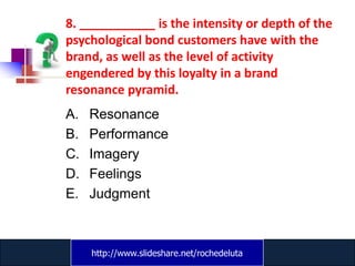 8. ___________ is the intensity or depth of the
psychological bond customers have with the
brand, as well as the level of activity
engendered by this loyalty in a brand
resonance pyramid.
A.   Resonance
B.   Performance
C.   Imagery
D.   Feelings
E.   Judgment



     http://www.slideshare.net/rochedeluta
             www.catansay.blogspot.com
 