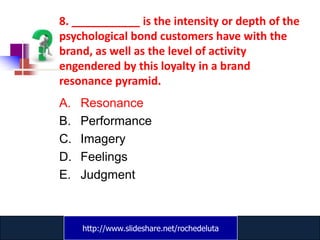 8. ___________ is the intensity or depth of the
psychological bond customers have with the
brand, as well as the level of activity
engendered by this loyalty in a brand
resonance pyramid.
A.   Resonance
B.   Performance
C.   Imagery
D.   Feelings
E.   Judgment



     http://www.slideshare.net/rochedeluta
             www.catansay.blogspot.com
 