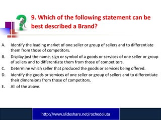 9. Which of the following statement can be
                best described a Brand?

A.   Identify the leading market of one seller or group of sellers and to differentiate
     them from those of competitors.
B.   Display just the name, sign or symbol of a goods or services of one seller or group
     of sellers and to differentiate them from those of competitors.
C.   Determine which seller that produced the goods or services being offered.
D.   Identify the goods or services of one seller or group of sellers and to differentiate
     their dimensions from those of competitors.
E.   All of the above.




                      http://www.slideshare.net/rochedeluta
                              www.catansay.blogspot.com
 