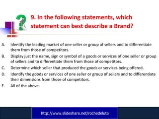 9. In the following statements, which
                statement can best describe a Brand?

A.   Identify the leading market of one seller or group of sellers and to differentiate
     them from those of competitors.
B.   Display just the name, sign or symbol of a goods or services of one seller or group
     of sellers and to differentiate them from those of competitors.
C.   Determine which seller that produced the goods or services being offered.
D.   Identify the goods or services of one seller or group of sellers and to differentiate
     their dimensions from those of competitors.
E.   All of the above.




                      http://www.slideshare.net/rochedeluta
                              www.catansay.blogspot.com
 