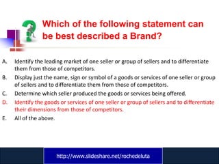 Which of the following statement can
                be best described a Brand?

A.   Identify the leading market of one seller or group of sellers and to differentiate
     them from those of competitors.
B.   Display just the name, sign or symbol of a goods or services of one seller or group
     of sellers and to differentiate them from those of competitors.
C.   Determine which seller produced the goods or services being offered.
D.   Identify the goods or services of one seller or group of sellers and to differentiate
     their dimensions from those of competitors.
E.   All of the above.




                      http://www.slideshare.net/rochedeluta
                              www.catansay.blogspot.com
 