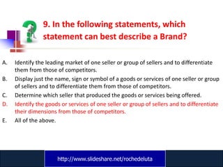 9. In the following statements, which
                statement can best describe a Brand?

A.   Identify the leading market of one seller or group of sellers and to differentiate
     them from those of competitors.
B.   Display just the name, sign or symbol of a goods or services of one seller or group
     of sellers and to differentiate them from those of competitors.
C.   Determine which seller that produced the goods or services being offered.
D.   Identify the goods or services of one seller or group of sellers and to differentiate
     their dimensions from those of competitors.
E.   All of the above.




                      http://www.slideshare.net/rochedeluta
                              www.catansay.blogspot.com
 