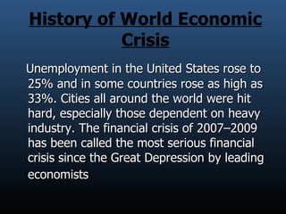 History of World Economic Crisis Unemployment in the United States rose to 25% and in some countries rose as high as 33%. Cities all around the world were hit hard, especially those dependent on heavy industry. The financial crisis of 2007–2009 has been called the most serious financial crisis since the Great Depression by leading economists   