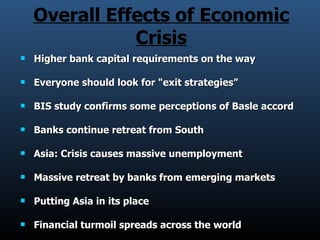 Overall Effects of Economic Crisis Higher bank capital requirements on the way  Everyone should look for &quot;exit strategies” BIS study confirms some perceptions of Basle accord Banks continue retreat from South  Asia: Crisis causes massive unemployment Massive retreat by banks from emerging markets  Putting Asia in its place  Financial turmoil spreads across the world  