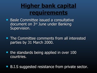 Higher bank capital requirements Basle Committee issued a consultative document on 3 rd  June under Banking Supervision. The Committee comments from all interested parties by 31 March 2000. the standards being applied in over 100 countries.  B.I.S suggested resistance from private sector. 