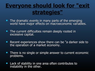 Everyone should look for &quot;exit strategies&quot; The dramatic events in many parts of the emerging world have major effects on macroeconomic variables. The current difficulties remain deeply rooted in excessive capital. Recent experiences show there can be &quot;a darker side to the operation of a market economy. There is no single or simple answer to current economic problems. Lack of stability in one area often contributes to instability in the other. 