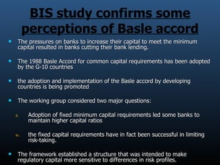 BIS study confirms some perceptions of Basle accord The pressures on banks to increase their capital to meet the minimum capital resulted in banks cutting their bank lending. The 1988 Basle Accord for common capital requirements has been adopted by the G-10 countries the adoption and implementation of the Basle accord by developing countries is being promoted The working group considered two major questions:  Adoption of fixed minimum capital requirements led some banks to maintain higher capital ratios the fixed capital requirements have in fact been successful in limiting risk-taking. The framework established a structure that was intended to make regulatory capital more sensitive to differences in risk profiles. 