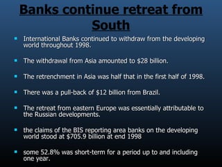 Banks continue retreat from South International Banks continued to withdraw from the developing world throughout 1998. The withdrawal from Asia amounted to $28 billion. The retrenchment in Asia was half that in the first half of 1998. There was a pull-back of $12 billion from Brazil. The retreat from eastern Europe was essentially attributable to the Russian developments. the claims of the BIS reporting area banks on the developing world stood at $705.9 billion at end 1998 some 52.8% was short-term for a period up to and including one year. 