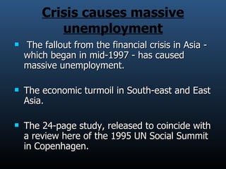 Crisis causes massive unemployment The fallout from the financial crisis in Asia - which began in mid-1997 - has caused massive unemployment. The economic turmoil in South-east and East Asia. The 24-page study, released to coincide with a review here of the 1995 UN Social Summit in Copenhagen. 