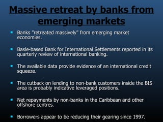 Massive retreat by banks from emerging markets Banks &quot;retreated massively&quot; from emerging market economies. Basle-based Bank for International Settlements reported in its quarterly review of international banking. The available data provide evidence of an international credit squeeze. The cutback on lending to non-bank customers inside the BIS area is probably indicative leveraged positions. Net repayments by non-banks in the Caribbean and other offshore centres. Borrowers appear to be reducing their gearing since 1997. 