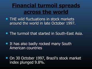 Financial turmoil spreads across the world THE wild fluctuations in stock markets around the world in late October 1997. The turmoil that started in South-East Asia. It has also badly rocked many South American countries On 30 October 1997, Brazil's stock market index plunged 9.8%. 