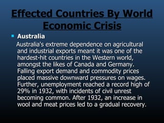 Effected Countries By World Economic Crisis Australia   Australia's extreme dependence on agricultural and industrial exports meant it was one of the hardest-hit countries in the Western world, amongst the likes of Canada and Germany. Falling export demand and commodity prices placed massive downward pressures on wages. Further, unemployment reached a record high of 29% in 1932, with incidents of civil unrest becoming common. After 1932, an increase in wool and meat prices led to a gradual recovery . 