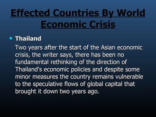 Effected Countries By World Economic Crisis Thailand  Two years after the start of the Asian economic crisis, the writer says, there has been no fundamental rethinking of the direction of Thailand's economic policies and despite some minor measures the country remains vulnerable to the speculative flows of global capital that brought it down two years ago.  
