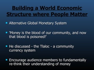 Building a World Economic Structure where People Matter Alternative Global Monetary System 'Money is the blood of our community, and now that blood is poisoned!‘ He discussed - the Tlaloc - a community currency system Encourage audience members to fundamentally re-think their understanding of money 