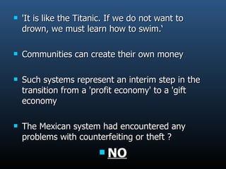'It is like the Titanic. If we do not want to drown, we must learn how to swim.‘ Communities can create their own money Such systems represent an interim step in the transition from a 'profit economy' to a 'gift economy The Mexican system had encountered any problems with counterfeiting or theft ? NO 