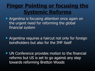 Finger Pointing or focusing the Systemic Reforms Argentina is focusing attention once again on the urgent need for reforming the global financial system Argentina requires a haircut not only for foreign bondholders but also for the IMF itself UN Conference provides motion to the financial reforms but US is set to go against any step towards reforming Bretton Woods 