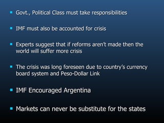 Govt., Political Class must take responsibilities IMF must also be accounted for crisis Experts suggest that if reforms aren’t made then the world will suffer more crisis The crisis was long foreseen due to country’s currency board system and Peso-Dollar Link IMF Encouraged Argentina Markets can never be substitute for the states 