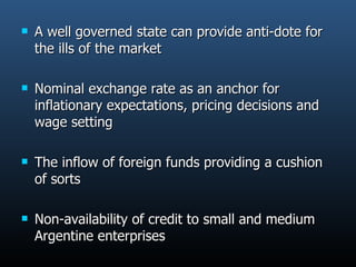 A well governed state can provide anti-dote for the ills of the market  Nominal exchange rate as an anchor for inflationary expectations, pricing decisions and wage setting The inflow of foreign funds providing a cushion of sorts  Non-availability of credit to small and medium Argentine enterprises 