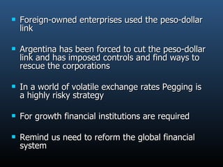 Foreign-owned enterprises used the peso-dollar link  Argentina has been forced to cut the peso-dollar link and has imposed controls and find ways to rescue the corporations In a world of volatile exchange rates Pegging is a highly risky strategy For growth financial institutions are required Remind us need to reform the global financial system 