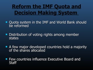 Reform the IMF Quota and Decision Making System  Quota system in the IMF and World Bank should be reformed Distribution of voting rights among member states  A few major developed countries hold a majority of the shares allocated Few countries influence Executive Board and Staff 