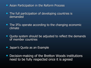 Asian Participation in the Reform Process The full participation of developing countries is demanded  The IFIs operate according to the changing economic climate Quota system should be adjusted to reflect the demands of member countries Japan’s Quota as an Example Decision-making of the Bretton Woods institutions need to be fully respected once it is agreed  