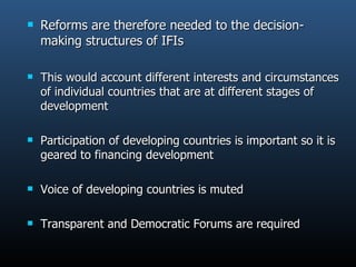 Reforms are therefore needed to the decision-making structures of IFIs This would account different interests and circumstances of individual countries that are at different stages of development Participation of developing countries is important so it is geared to financing development Voice of developing countries is muted Transparent and Democratic Forums are required 