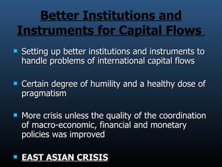Better Institutions and Instruments for Capital Flows  Setting up better institutions and instruments to handle problems of international capital flows  Certain degree of humility and a healthy dose of pragmatism More crisis unless the quality of the coordination of macro-economic, financial and monetary policies was improved  EAST ASIAN CRISIS 