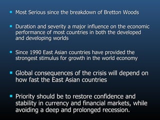 Most Serious since the breakdown of Bretton Woods Duration and severity a major influence on the economic performance of most countries in both the developed and developing worlds Since 1990 East Asian countries have provided the strongest stimulus for growth in the world economy Global consequences of the crisis will depend on how fast the East Asian countries Priority should be to restore confidence and stability in currency and financial markets, while avoiding a deep and prolonged recession. 