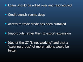 Loans should be rolled over and rescheduled  Credit crunch seems deep  Access to trade credit has been curtailed Import cuts rather than to export expansion Idea of the G7 “is not working” and that a “steering group” of more nations would be better  