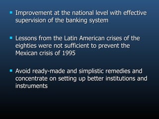 Improvement at the national level with effective supervision of the banking system Lessons from the Latin American crises of the eighties were not sufficient to prevent the Mexican crisis of 1995 Avoid ready-made and simplistic remedies and concentrate on setting up better institutions and instruments  