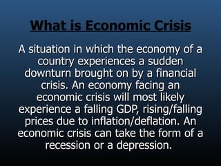 What is Economic Crisis A situation in which the economy of a country experiences a sudden downturn brought on by a financial crisis. An economy facing an economic crisis will most likely experience a falling GDP, rising/falling prices due to inflation/deflation. An economic crisis can take the form of a recession or a depression.  