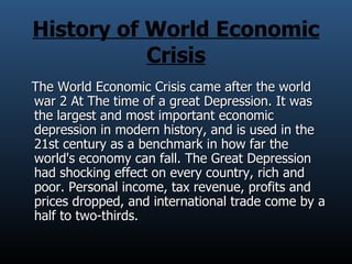 History of World Economic Crisis The World Economic Crisis came after the world war 2 At The time of a great Depression. It was the largest and most important economic depression in modern history, and is used in the 21st century as a benchmark in how far the world's economy can fall. The Great Depression had shocking effect on every country, rich and poor. Personal income, tax revenue, profits and prices dropped, and international trade come by a half to two-thirds.  