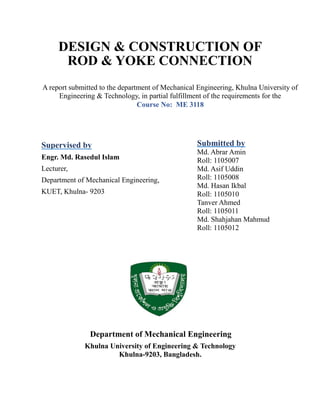 DESIGN & CONSTRUCTION OF
ROD & YOKE CONNECTION
Supervised by
Engr. Md. Rasedul Islam
Lecturer,
Department of Mechanical Engineering,
KUET, Khulna- 9203
Submitted by
Md. Abrar Amin
Roll: 1105007
Md. Asif Uddin
Roll: 1105008
Md. Hasan Ikbal
Roll: 1105010
Tanver Ahmed
Roll: 1105011
Md. Shahjahan Mahmud
Roll: 1105012
Khulna University of Engineering & Technology
Khulna-9203, Bangladesh.
Department of Mechanical Engineering
A report submitted to the department of Mechanical Engineering, Khulna University of
Engineering & Technology, in partial fulfillment of the requirements for the
Course No: ME 3118
 