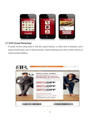 11
2.7 EMT (Email Marketing)
It usually involves using email to send ads, request business, or solicit sales or donations, and is
meant to build loyalty, trust, or brand awareness. Email marketing can be done to either sold lists or
current customer database.
 