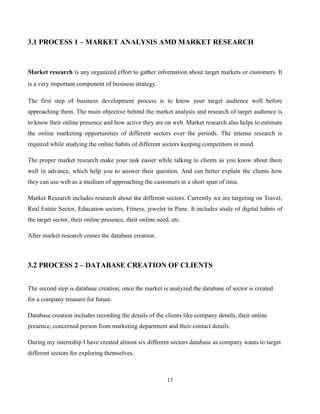 13
3.1 PROCESS 1 – MARKET ANALYSIS AMD MARKET RESEARCH
Market research is any organized effort to gather information about target markets or customers. It
is a very important component of business strategy.
The first step of business development process is to know your target audience well before
approaching them. The main objective behind the market analysis and research of target audience is
to know their online presence and how active they are on web. Market research also helps to estimate
the online marketing opportunities of different sectors over the periods. The intense research is
required while studying the online habits of different sectors keeping competitors in mind.
The proper market research make your task easier while talking to clients as you know about them
well in advance, which help you to answer their question. And can better explain the clients how
they can use web as a medium of approaching the customers in a short span of time.
Market Research includes research about the different sectors. Currently we are targeting on Travel,
Real Estate Sector, Education sectors, Fitness, jeweler in Pune. It includes study of digital habits of
the target sector, their online presence, their online need, etc.
After market research comes the database creation.
3.2 PROCESS 2 – DATABASE CREATION OF CLIENTS
The second step is database creation; once the market is analyzed the database of sector is created
for a company treasure for future.
Database creation includes recording the details of the clients like company details, their online
presence, concerned person from marketing department and their contact details.
During my internship I have created almost six different sectors database as company wants to target
different sectors for exploring themselves.
 