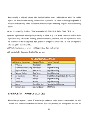16
The fifth step is proposal making once meeting is done with a concern person where the various
aspects has been discussed already, and the client requirement can know accordingly the proposal is
made for them enlisting all his requirement related to digital marketing. Proposal includes following
details:
a) Services needed by the client. These services include SEO, SEM, SMM, ODA, ORM, etc.
b) Proper segmentation and targeting according to sector. E.g. If an MBA Education Institute wants
digital marketing services for branding, promotion and lead generation, then our target market would
be, students who have completed their graduation and professionals with 2-3 years of experience
who can opt for Executive MBA.
c) Detailed explanation of how we will be providing them each service.
d) It also includes the pricing details of the services.
3.6 PROCESS 6 – PROJECT CLOSURE
The final stage is project closure; if all the stage works that means you are close to crack the deal.
Once the deal is cracked the further decision are taken like, preparing the strategies for the same as
 