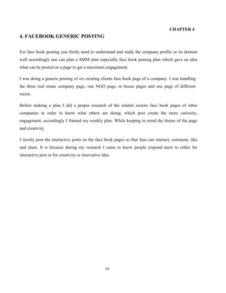 18
CHAPTER 4
4. FACEBOOK GENERIC POSTING
For face book posting you firstly need to understand and study the company profile or its domain
well accordingly one can plan a SMM plan especially face book posting plan which gave an idea
what can be posted on a page to get a maximum engagement.
I was doing a generic posting of six existing clients face book page of a company. I was handling
the three real estate company page, one NGO page, in house pages and one page of different
sector.
Before making a plan I did a proper research of the related sectors face book pages of other
companies in order to know what others are doing, which post create the more curiosity,
engagement, accordingly I framed my weekly plan. While keeping in mind the theme of the page
and creativity.
I mostly post the interactive posts on the face book pages so that fans can interact, comment, like
and share. It is because during my research I came to know people respond more to either for
interactive post or for creativity or innovative idea.
 