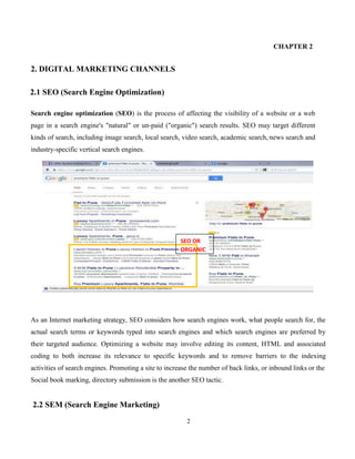 2
CHAPTER 2
2. DIGITAL MARKETING CHANNELS
2.1 SEO (Search Engine Optimization)
Search engine optimization (SEO) is the process of affecting the visibility of a website or a web
page in a search engine's "natural" or un-paid ("organic") search results. SEO may target different
kinds of search, including image search, local search, video search, academic search, news search and
industry-specific vertical search engines.
As an Internet marketing strategy, SEO considers how search engines work, what people search for, the
actual search terms or keywords typed into search engines and which search engines are preferred by
their targeted audience. Optimizing a website may involve editing its content, HTML and associated
coding to both increase its relevance to specific keywords and to remove barriers to the indexing
activities of search engines. Promoting a site to increase the number of back links, or inbound links or the
Social book marking, directory submission is the another SEO tactic.
2.2 SEM (Search Engine Marketing)
SEO OR
NICORGA
 