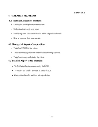 20
CHAPTER 6
6. RESEARCH PROBLEMS
6.1 Technical Aspects of problem:
 Finding the online presence of the client.
 Understanding why it is so weak.
 Identifying what solutions would be better for particular client.
 How to improve their presence, etc.
6.2 Managerial Aspect of the problem:
 To define SWOT for the client.
 To define their requirements and the corresponding solutions.
 To define the gap analysis for the client.
6.3 Business Aspect of the problem:
 To find better business opportunity for ROW.
 To resolve the client’s problem in terms of ROI.
 Competitive benefits and bets pricing offering.
 